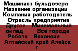 Машинист бульдозера › Название организации ­ Компания-работодатель › Отрасль предприятия ­ Другое › Минимальный оклад ­ 1 - Все города Работа » Вакансии   . Алтайский край,Алейск г.